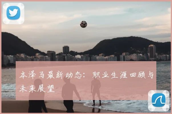 本泽马最新动态：职业生涯回顾与未来展望