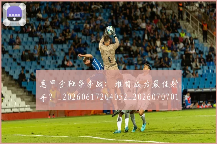 意甲金靴争夺战：谁将成为最佳射手？_20260617204052_20260707013056