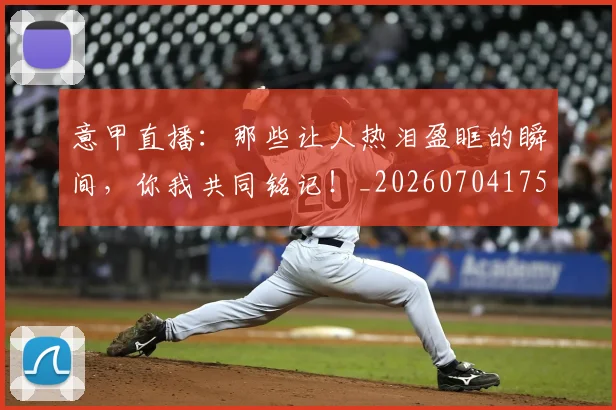 意甲直播：那些让人热泪盈眶的瞬间，你我共同铭记！_20260704175404