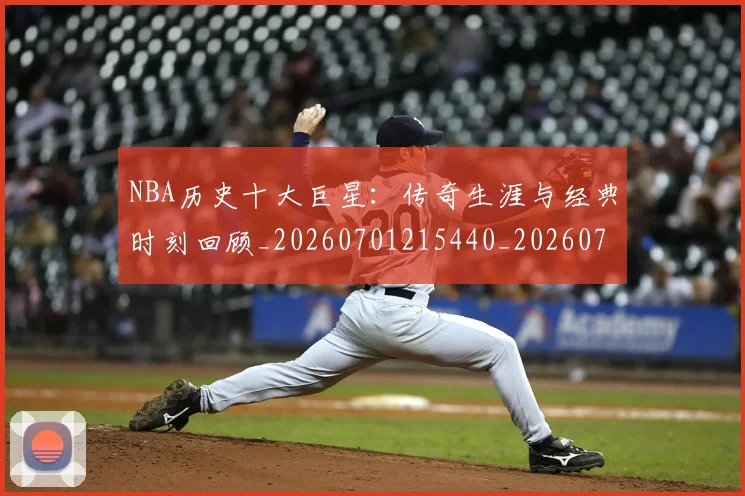 NBA历史十大巨星：传奇生涯与经典时刻回顾_20260701215440_20260714205759