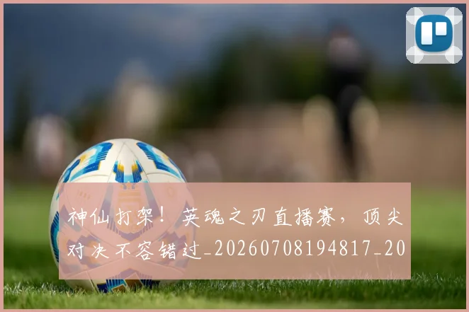 神仙打架！英魂之刃直播赛，顶尖对决不容错过_20260708194817_20260802164426