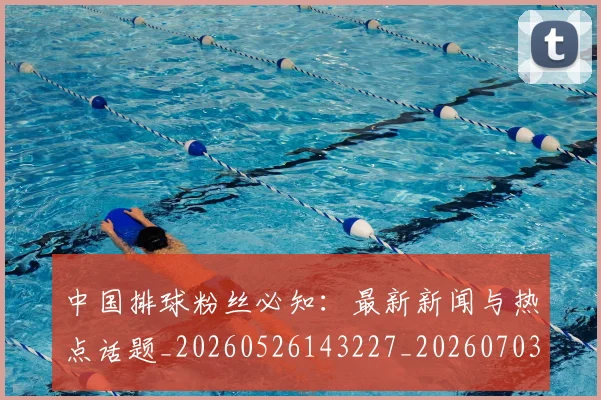 中国排球粉丝必知：最新新闻与热点话题_20260526143227_20260703202628