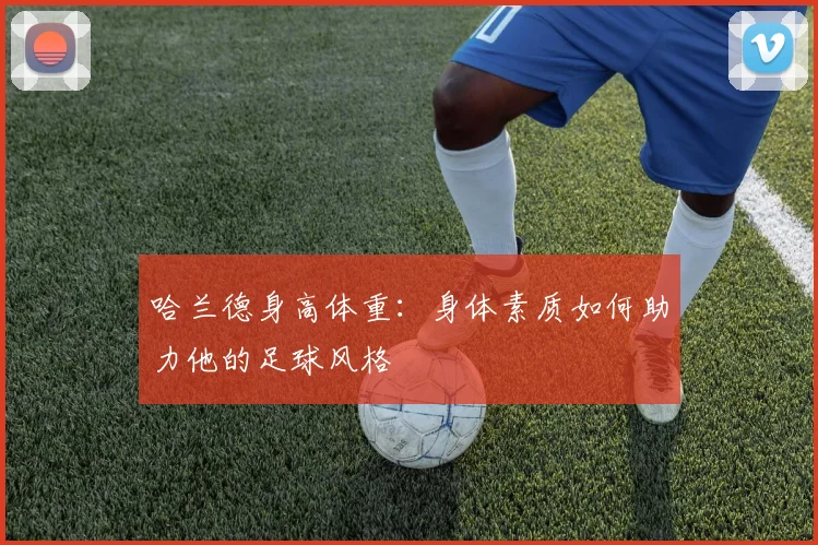 哈兰德身高体重：身体素质如何助力他的足球风格