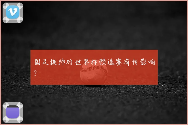 国足换帅对世界杯预选赛有何影响？