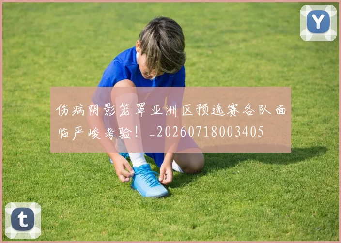 伤病阴影笼罩亚洲区预选赛各队面临严峻考验！_20260718003405