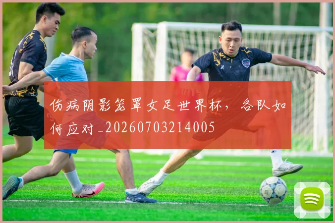 伤病阴影笼罩女足世界杯，各队如何应对_20260703214005