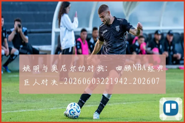 姚明与奥尼尔的对抗：回顾NBA经典巨人对决_20260603221942_20260720191332