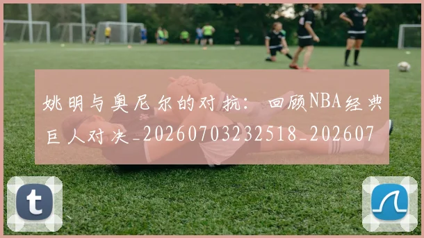 姚明与奥尼尔的对抗：回顾NBA经典巨人对决_20260703232518_20260720191334