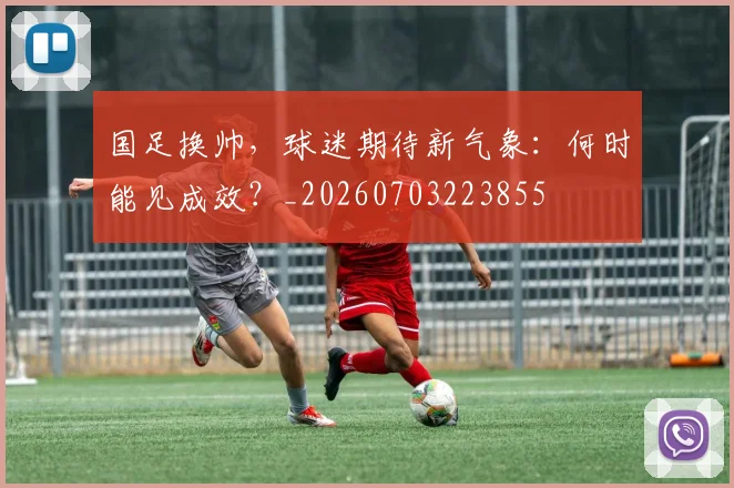 国足换帅，球迷期待新气象：何时能见成效？_20260703223855