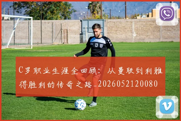 C罗职业生涯全回顾:从曼联到利雅得胜利的传奇之路_20260521200802