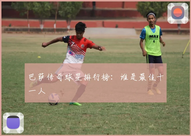 巴萨传奇球星排行榜：谁是最佳十一人
