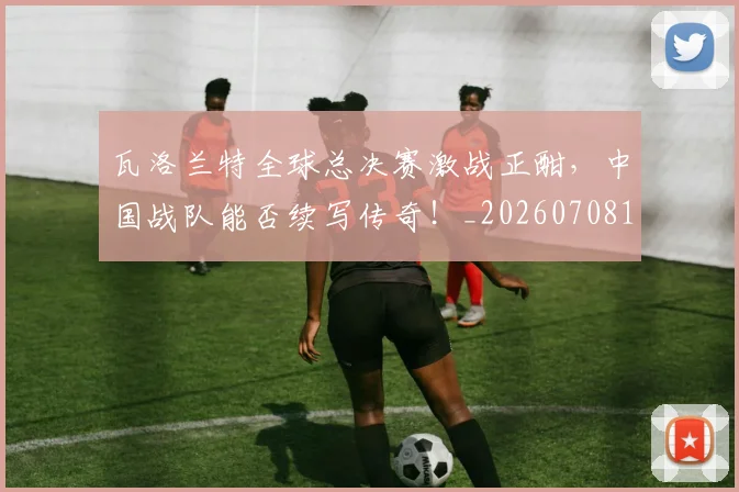 瓦洛兰特全球总决赛激战正酣，中国战队能否续写传奇！_20260708192624
