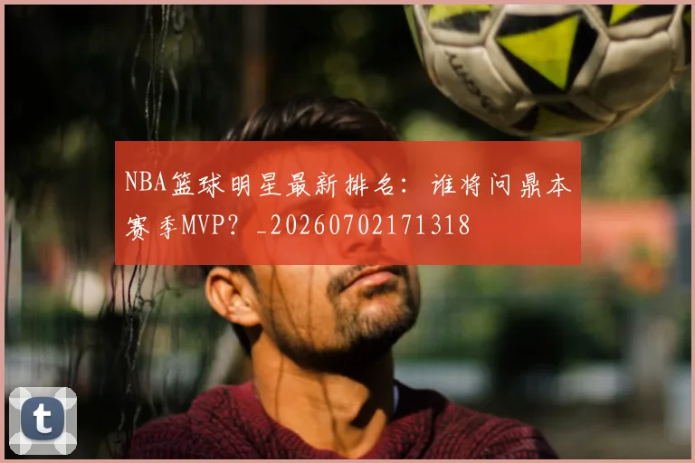 NBA篮球明星最新排名：谁将问鼎本赛季MVP？_20260702171318