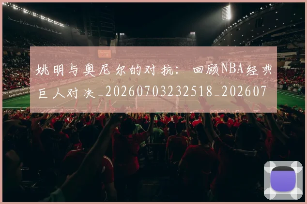 姚明与奥尼尔的对抗:回顾NBA经典巨人对决_20260703232518_20260720191334