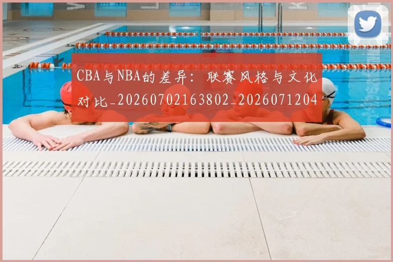 CBA与NBA的差异：联赛风格与文化对比_20260702163802_20260712043237