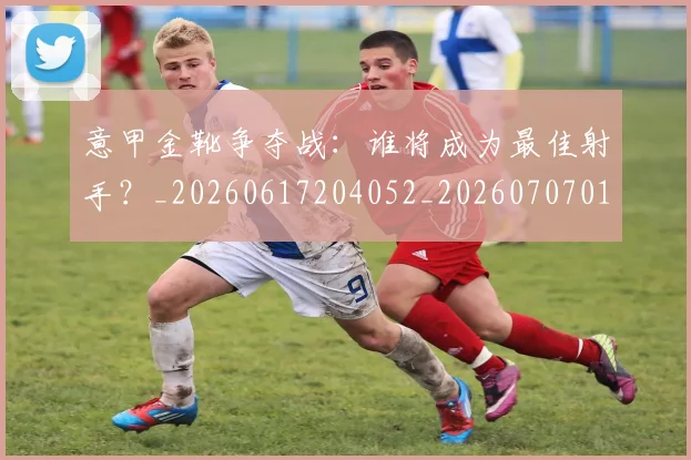 意甲金靴争夺战：谁将成为最佳射手？_20260617204052_20260707013056