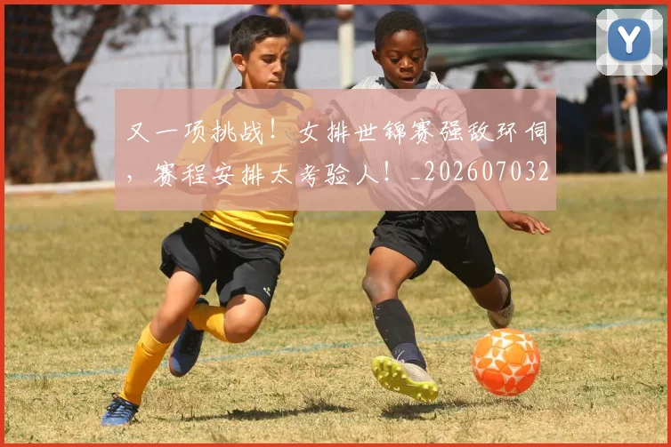 又一项挑战！女排世锦赛强敌环伺，赛程安排太考验人！_20260703221347_20260718205239