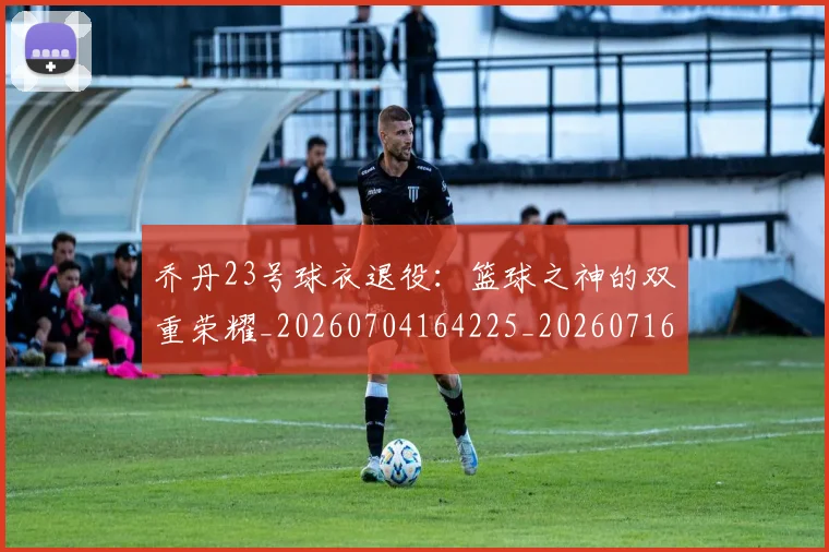 乔丹23号球衣退役：篮球之神的双重荣耀_20260704164225_20260716191807