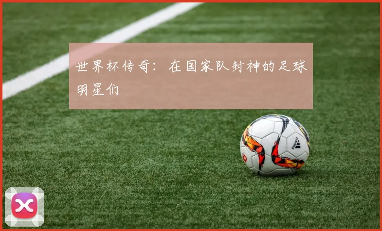 世界杯传奇:在国家队封神的足球明星们