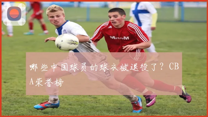 哪些中国球员的球衣被退役了？CBA荣誉榜