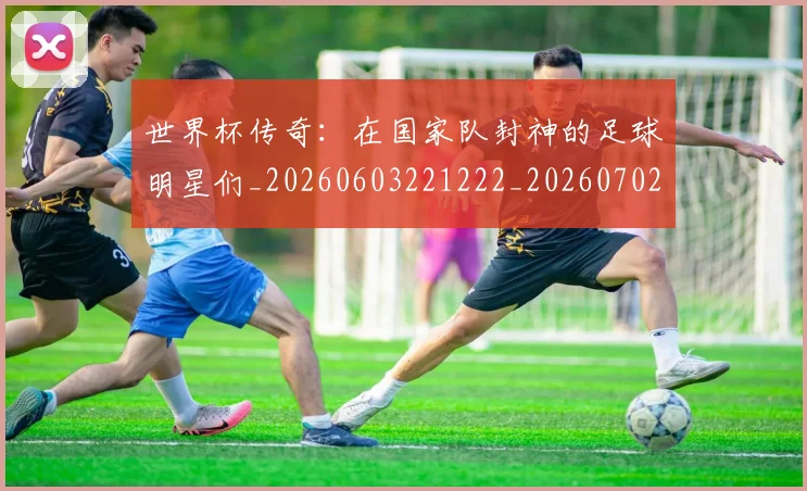 世界杯传奇：在国家队封神的足球明星们_20260603221222_20260702173724